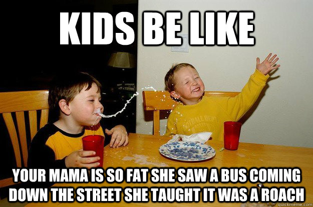 kids be like your mama is so fat she saw a bus coming down the street she taught it was a roach Caption 3 goes here  yo mama is so fat