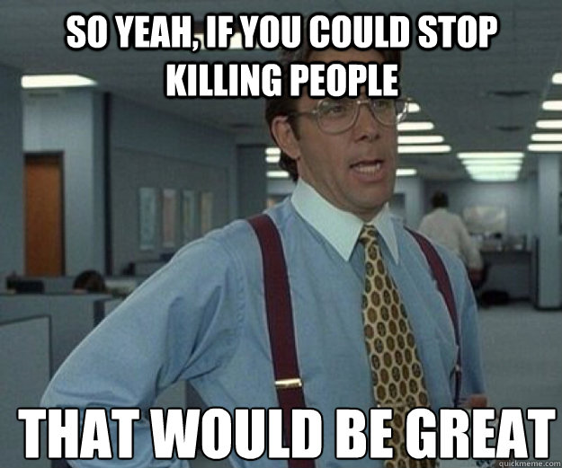 So yeah, if you could stop killing people THAT WOULD BE GREAT  that would be great