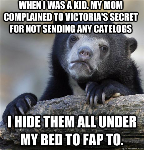 When I was a kid. My Mom complained to victoria's secret for not sending any catelogs  I hide them all under my bed to fap to.  Confession Bear