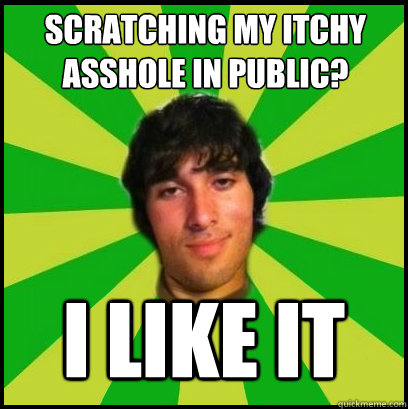 Scratching my itchy asshole in public? I LIKE IT  