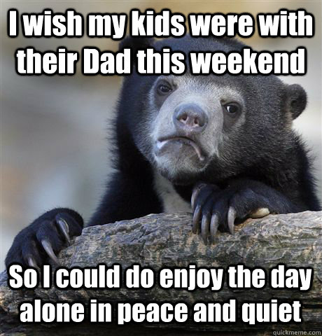 I wish my kids were with their Dad this weekend So I could do enjoy the day alone in peace and quiet  Confession Bear