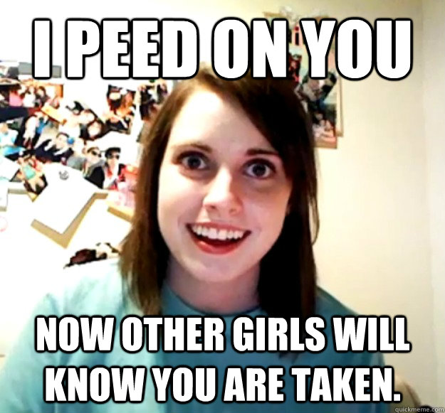 I peed on you Now other girls will know you are taken. - I peed on you Now other girls will know you are taken.  Overly Attached Girlfriend