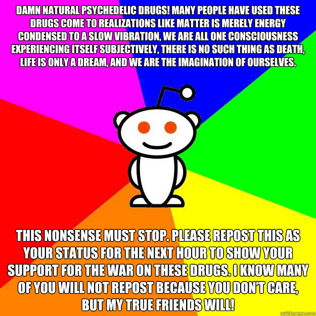 Damn natural psychedelic drugs! Many people have used these drugs come to realizations like matter is merely energy condensed to a slow vibration, we are all one consciousness experiencing itself subjectively, there is no such thing as death, life is only  Reddit Alien