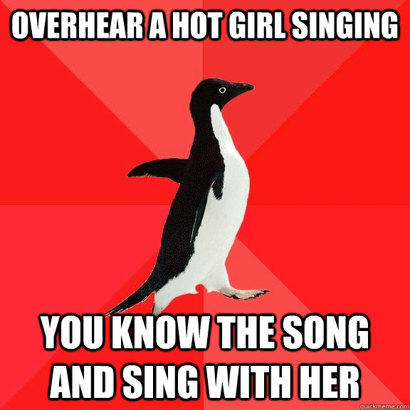 overhear a hot girl singing you know the song and sing with her  Socially Awesome Penguin