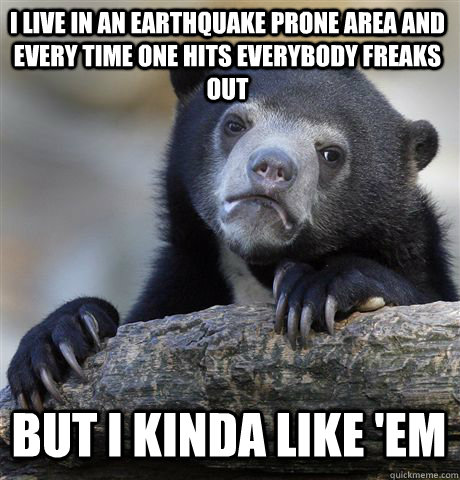 I LIVE IN AN EARTHQUAKE PRONE AREA AND EVERY TIME ONE HITS EVERYBODY FREAKS OUT BUT I KINDA LIKE 'EM  Confession Bear