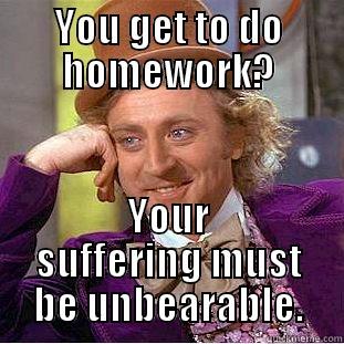 You get to do homework? You must have the worst life ever.  - YOU GET TO DO HOMEWORK? YOUR SUFFERING MUST BE UNBEARABLE. Condescending Wonka