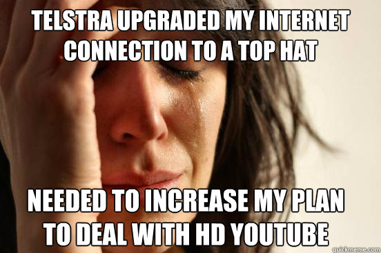 Telstra upgraded my internet
connection to a top hat
 needed to increase my plan
to deal with HD youtube  - Telstra upgraded my internet
connection to a top hat
 needed to increase my plan
to deal with HD youtube   First World Problems