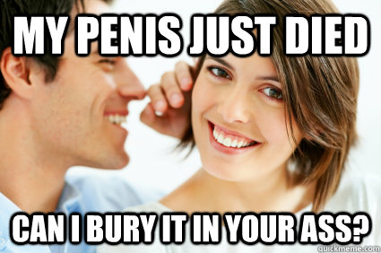 My penis just died Can I bury it in your ass?   