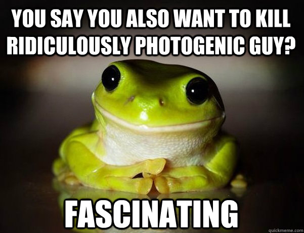 you say you also want to kill ridiculously photogenic guy? Fascinating  Fascinated Frog