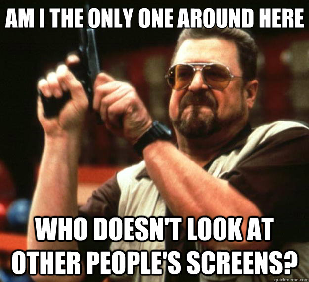 Am I the only one around here who doesn't look at other people's screens?  Big Lebowski