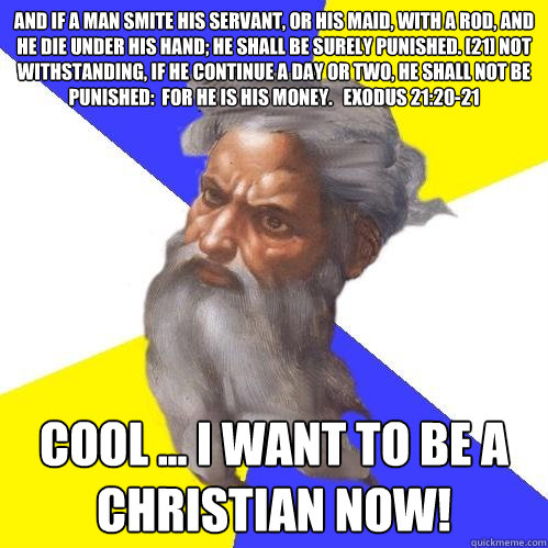 And if a man smite his servant, or his maid, with a rod, and he die under his hand; he shall be surely punished. [21] Not withstanding, if he continue a day or two, he shall not be punished:  for he is his money.   Exodus 21:20-21  Cool ... I want to be a  Advice God