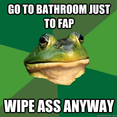 Go to bathroom just to fap Wipe ass anyway  Foul Bachelor Frog