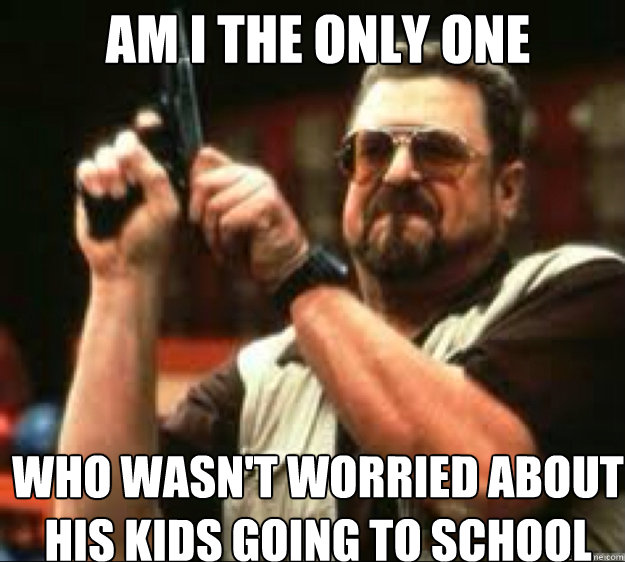 AM i the only one who wasn't worried about his kids going to school  