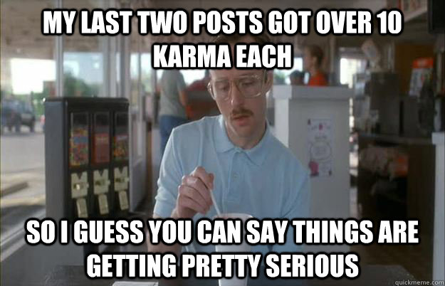 My last two posts got over 10 karma each So I guess you can say things are getting pretty serious  Things are getting pretty serious