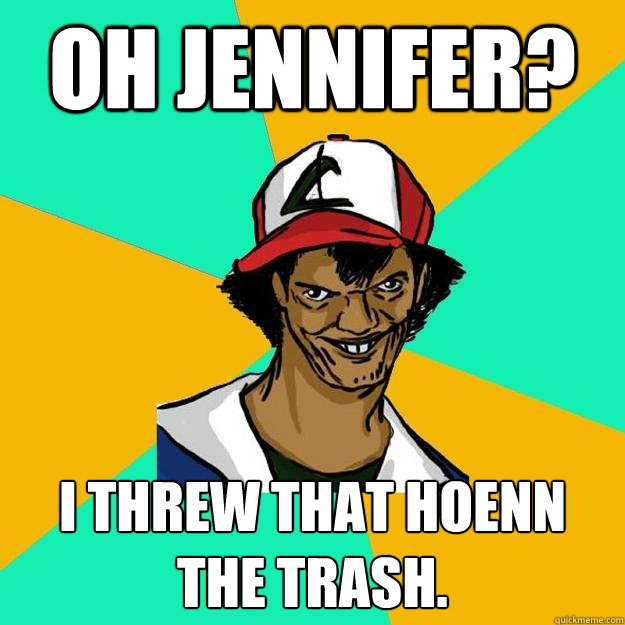 Oh jennifer? I threw that hoenn the trash.  Ash Pedreiro