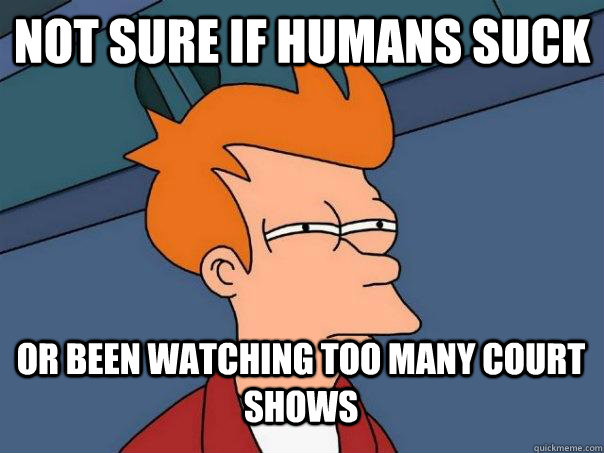 not sure if humans suck or been watching too many court shows  Futurama Fry