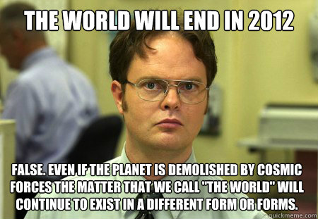 The world will end in 2012 False. Even if the planet is demolished by cosmic forces the matter that we call 