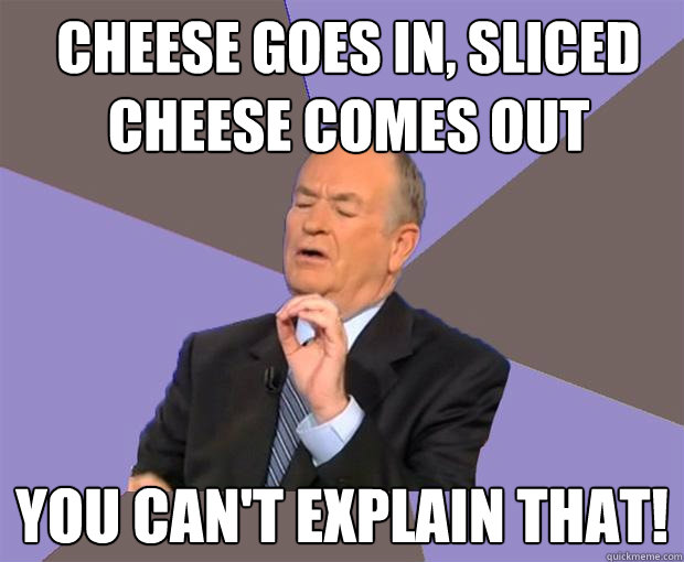 cheese goes in, sliced cheese comes out you can't explain that! - cheese goes in, sliced cheese comes out you can't explain that!  Bill O Reilly