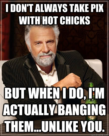 I don't always take pix with hot chicks but when I do, I'm actually banging them...unlike you. - I don't always take pix with hot chicks but when I do, I'm actually banging them...unlike you.  The Most Interesting Man In The World