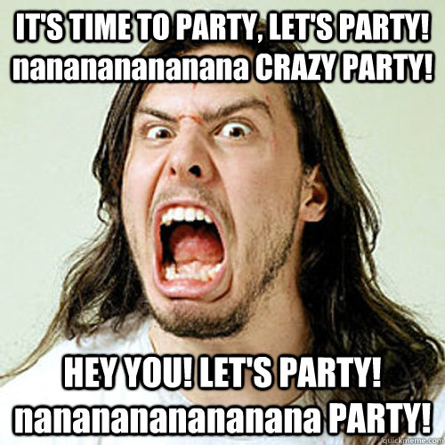 IT'S TIME TO PARTY, LET'S PARTY! nanananananana CRAZY PARTY! HEY YOU! LET'S PARTY! nananananananana PARTY! - IT'S TIME TO PARTY, LET'S PARTY! nanananananana CRAZY PARTY! HEY YOU! LET'S PARTY! nananananananana PARTY!  Partying Andrew W.K.