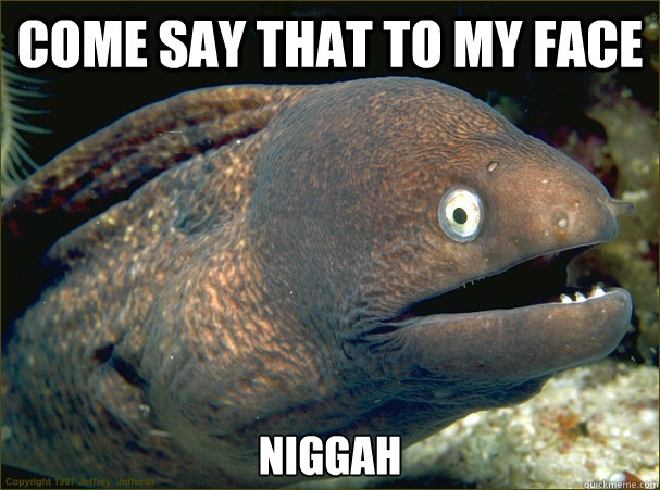 come say that to my face niggah  Bad Joke Eel