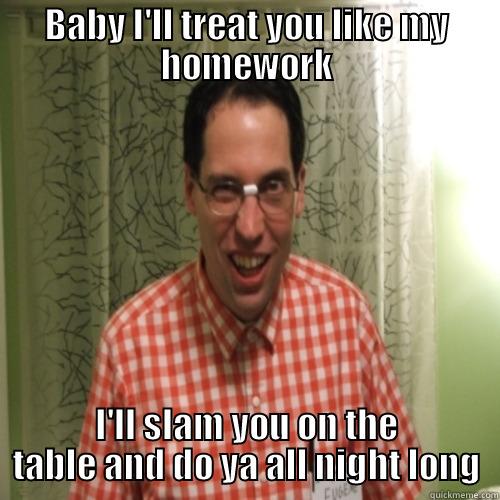 BABY I'LL TREAT YOU LIKE MY HOMEWORK I'LL SLAM YOU ON THE TABLE AND DO YA ALL NIGHT LONG Misc