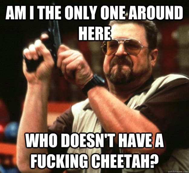 am I the only one around here Who doesn't have a fucking cheetah?  Angry Walter