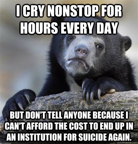 I cry nonstop for hours every day But don't tell anyone because I can't afford the cost to end up in an institution for Suicide again.  Confession Bear