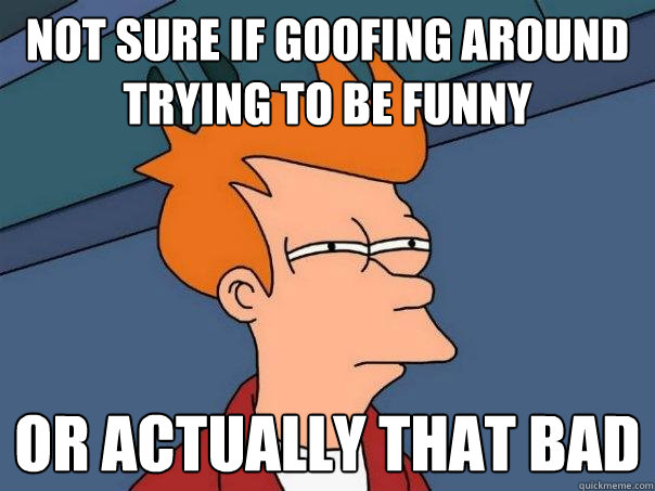 not sure if goofing around trying to be funny or actually that bad - not sure if goofing around trying to be funny or actually that bad  Futurama Fry