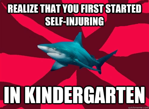 Realize that you first started self-injuring in kindergarten  Self-Injury Shark