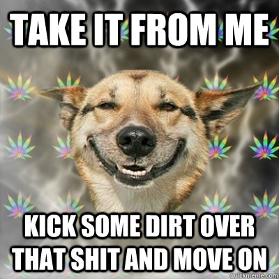 take it from me kick some dirt over that shit and move on  Stoner Dog