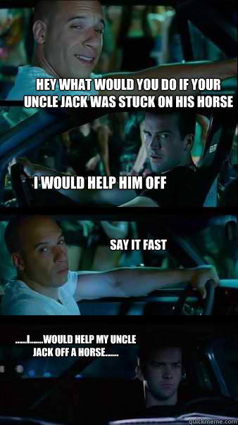 Hey what would you do if your uncle jack was stuck on his horse i would help him off say it fast ......i.......would help my uncle jack off a horse.......  Fast and Furious