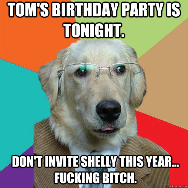 tom's birthday party is tonight. don't invite Shelly this year... fucking bitch.  Business Dog