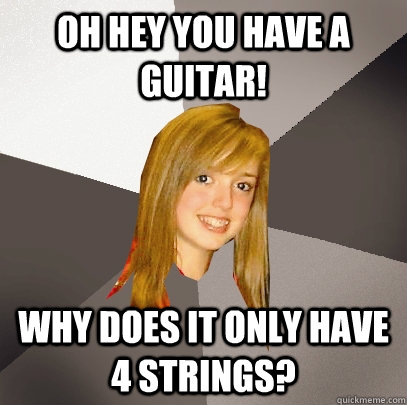 Oh hey you have a guitar! Why does it only have 4 strings?  Musically Oblivious 8th Grader