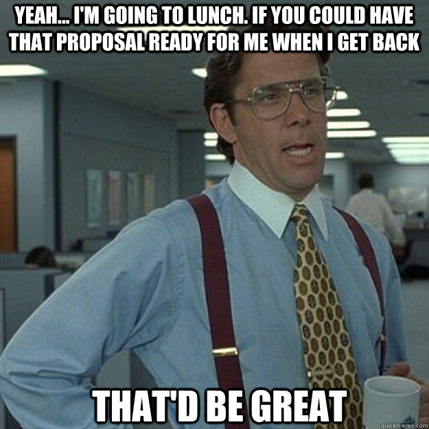 Yeah... I'm going to lunch. If you could have that proposal ready for me when I get back THAT'D BE GREAT - Yeah... I'm going to lunch. If you could have that proposal ready for me when I get back THAT'D BE GREAT  Misc