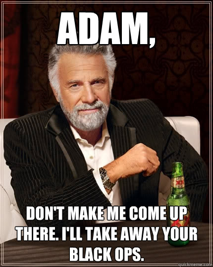 Adam, don't make me come up there. I'll take away your Black Ops.  The Most Interesting Man In The World