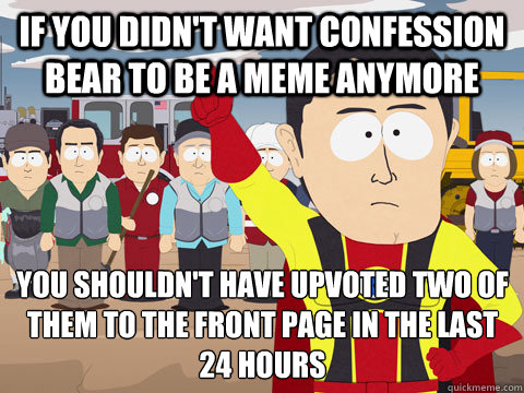 If you didn't want confession bear to be a meme anymore you shouldn't have upvoted two of them to the front page in the last 24 hours  Captain Hindsight