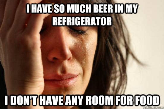 I have so much beer in my refrigerator  I don't have any room for food  First World Problems