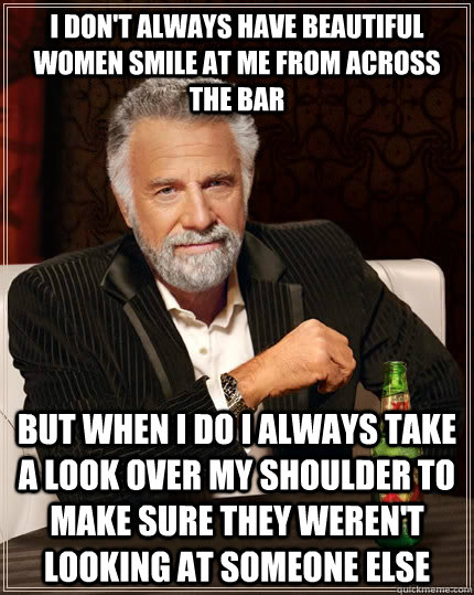 I don't always have beautiful women smile at me from across the bar but when I do I always take a look over my shoulder to make sure they weren't looking at someone else - I don't always have beautiful women smile at me from across the bar but when I do I always take a look over my shoulder to make sure they weren't looking at someone else  The Most Interesting Man In The World