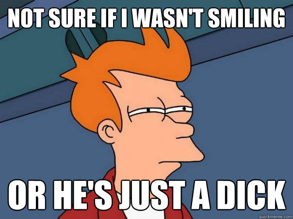 Not sure if I wasn't smiling Or he's just a dick  Futurama Fry