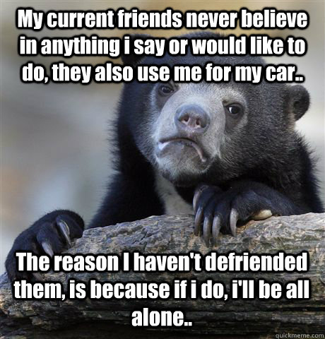 My current friends never believe in anything i say or would like to do, they also use me for my car.. The reason I haven't defriended them, is because if i do, i'll be all alone..  Confession Bear