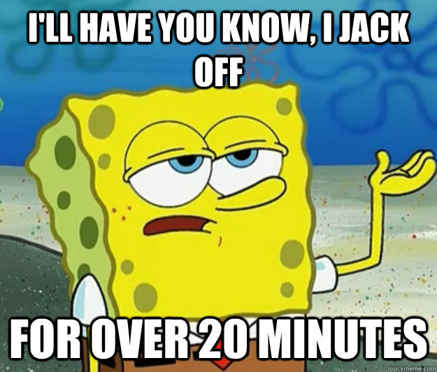 I'll have you know, I jack off for over 20 minutes - I'll have you know, I jack off for over 20 minutes  Tough Spongebob