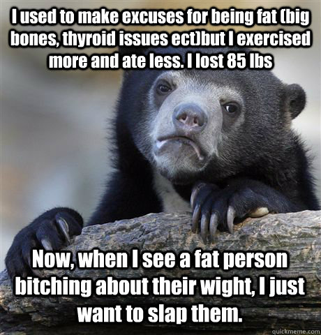 I used to make excuses for being fat (big bones, thyroid issues ect)but I exercised more and ate less. I lost 85 lbs Now, when I see a fat person bitching about their wight, I just want to slap them.  Confession Bear