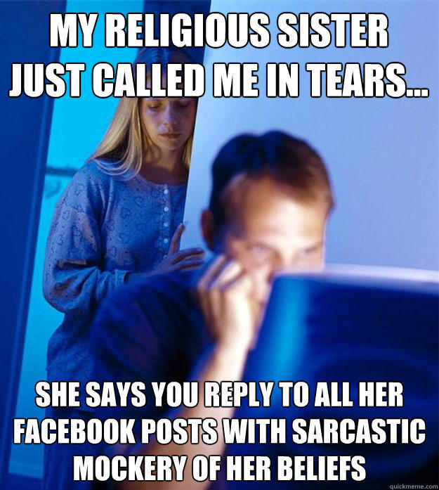 My religious sister just called me in tears... She says you reply to all her facebook posts with sarcastic mockery of her beliefs  