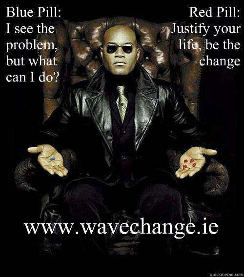 Blue Pill:
I see the problem, but what can I do? Red Pill: Justify your life, be the change
 www.wavechange.ie  Morpheus