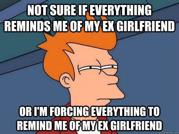 Not sure if everything reminds me of my ex girlfriend or i'm forcing everything to remind me of my ex girlfriend - Not sure if everything reminds me of my ex girlfriend or i'm forcing everything to remind me of my ex girlfriend  Futurama Fry