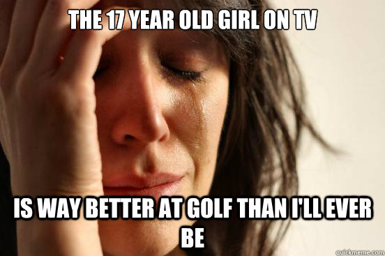 The 17 year old girl on tv Is way better at golf than i'll ever be - The 17 year old girl on tv Is way better at golf than i'll ever be  First World Problems