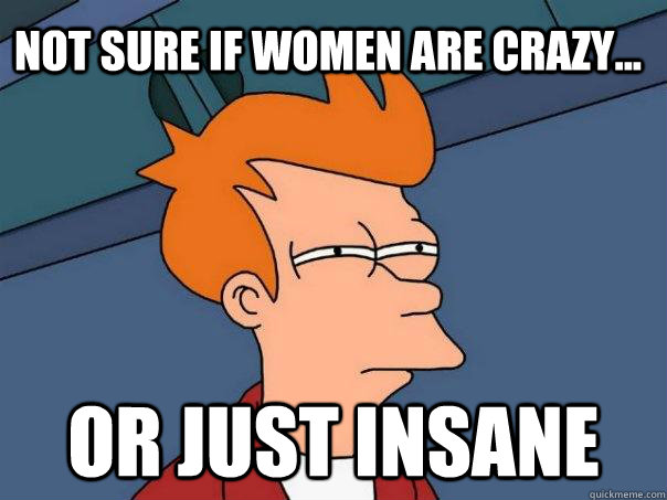 Not sure if women are crazy... Or just insane - Not sure if women are crazy... Or just insane  Futurama Fry