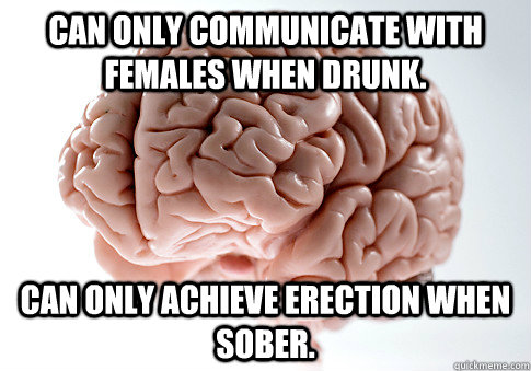 Can only communicate with females when drunk. Can only achieve erection when sober.   Scumbag Brain