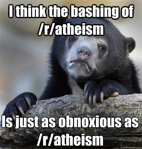 I think the bashing of  /r/atheism Is just as obnoxious as /r/atheism  Confession Bear